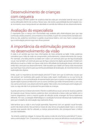 17Módulo de Estimulação Precoce
UNIDADE 1: INTRODUÇÃO
Desenvolvimento de crianças
com cegueira
Muitas crianças também podem ter ausência total da visão por uma lesão total do nervo ou por
outras alterações dentro da via ótica. Nesse caso, não existe a possibilidade da estimulação visu-
al; no entanto, essa criança deverá ser abordada no sentido da melhora do seu desenvolvimento.
Avaliação do especialista
É importante que a criança com microcefalia seja avaliada pelo oftalmologista para que seja
conhecida a lesão presente, concomitante à microcefalia. A partir do conhecimento da lesão exis-
tente ou não, podemos reconhecer o padrão visual desse bebê e, com isso, fazer o preparo para
que a estimulação precoce seja mais eficaz possível.
A importância da estimulação precoce
no desenvolvimento da visão
A visão é um sentido que traz mais informações do meio ambiente ao bebê. Então, podemos
considerar que a falta da visão vai comprometer, profundamente, o desenvolvimento da criança.
Por exemplo, uma bola próxima ao bebê com visão é um estímulo para que ele faça localização
visual, mas também um estímulo para que ele faça o alcance do objeto apresentado. O bebê com
deficiência visual ou o bebê com baixa visão terá a dificuldade de localização desse estímulo que
então não o será para seu desenvolvimento. Vale ressaltar que o bebê com baixa visão necessitará
que tudo fique mais próximo para que tenha possibilidade de localização, de reconhecimento e de
exploração dos objetos.
Então, qual é a importância da estimulação precoce? É fazer com que os estímulos visuais que
não possam ser resolvidos pelo quadro de baixa visão sejam modificados ou na sua forma de
apresentação, ou na sua localização de apresentação para que a criança consiga explorar melhor
aquele objeto e possa correlacionar com os outros sentidos que estão remanescentes e, com isso,
nós vamos promover o seu desenvolvimento global. Não existe uma receita para estimulação pre-
coce, ou seja, ela não é um protocolo fixo para todas as crianças.
Quando pensamos no desenvolvimento infantil e na deficiência visual, vamos ter diversos padrões
de resposta visual. Dessa maneira, podemos dizer considerando a baixa visão que bebês com o
mesmo diagnóstico, como o mesmo quadro de afecção ocular, enxergam de forma totalmente
diferente. Por isso, a avaliação oftalmológica e a avaliação funcional individual são fundamentais
para que o trabalho de estimulação seja realmente eficaz.
Vale lembrar que a visão é uma função aprendida. Nascemos com um aparato visual formado,
porém não desenvolvido. Nos primeiros meses de vida, temos uma plasticidade maior e, se nesse
período esse aparato não for utilizado, a criança, possivelmente, não conseguirá fazer o melhor
uso das habilidades.
No entanto, podemos indagar: A criança não usaria a visão de uma forma automática? É neces-
sária a estimulação? Sim. É necessária, principalmente nos casos de deficiência visual profunda e
 