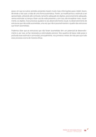18Módulo de Estimulação Precoce
UNIDADE 1: INTRODUÇÃO
grave, em que os outros sentidos presentes trazem muito mais informações para o bebê. Assim,
ele tende a não usar a visão de uma forma automática. Porém, se modificarmos o estímulo a ser
apresentado, utilizando alto contraste, tamanho adequado de objetos, posicionamento adequado,
vamos estimular a criança a fazer uso da visão presente e, com isso, ela irá explorar mais, visual-
mente, os objetos. Esse processo ajudará no seu desenvolvimento visual, no desenvolvimento de
estruturas que não estão acometidas, uma vez que não é possível reverter o quadro das estruturas
que foram acometidas.
Podemos dizer que as estruturas que não foram acometidas têm um potencial de desenvolvi-
mento e, por isso, se faz necessária a estimulação precoce. Nos quadros de baixa visão grave e
profunda esse estímulo é primordial, principalmente, nos primeiros meses de vida para que todo
esse processo ocorra de maneira eficaz.
 
