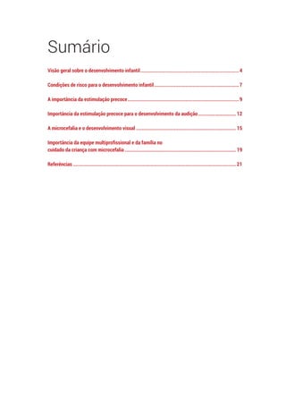 Sumário
Visão geral sobre o desenvolvimento infantil.......................................................................4
Condições de risco para o desenvolvimento infantil.............................................................7
A importância da estimulação precoce................................................................................9
Importância da estimulação precoce para o desenvolvimento da audição............................12
A microcefalia e o desenvolvimento visual........................................................................15
Importância da equipe multiprofissional e da família no
cuidado da criança com microcefalia................................................................................19
Referências.....................................................................................................................21
 