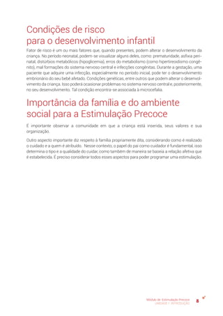 8Módulo de Estimulação Precoce
UNIDADE 1: INTRODUÇÃO
Condições de risco
para o desenvolvimento infantil
Fator de risco é um ou mais fatores que, quando presentes, podem alterar o desenvolvimento da
criança. No período neonatal, podem-se visualizar alguns deles, como: prematuridade, asfixia peri-
natal, distúrbios metabólicos (hipoglicemia), erros do metabolismo (como hipertireoidismo congê-
nito), mal formações do sistema nervoso central e infecções congênitas. Durante a gestação, uma
paciente que adquire uma infecção, especialmente no período inicial, pode ter o desenvolvimento
embrionário do seu bebê afetado. Condições genéticas, entre outros que podem alterar o desenvol-
vimento da criança. Isso poderá ocasionar problemas no sistema nervoso central e, posteriormente,
no seu desenvolvimento. Tal condição encontra-se associada à microcefalia.
Importância da família e do ambiente
social para a Estimulação Precoce
É importante observar a comunidade em que a criança está inserida, seus valores e sua
organização.
Outro aspecto importante diz respeito à família propriamente dita, considerando como é realizado
o cuidado e a quem é atribuído. Nesse contexto, o papel do pai como cuidador é fundamental, isso
determina o tipo e a qualidade do cuidar, como também de maneira se baseia a relação afetiva que
é estabelecida. É preciso considerar todos esses aspectos para poder programar uma estimulação.
 