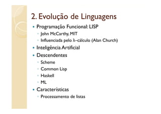 2. Evolução de Linguagens
 Programação Funcional: LISP
 ◦ John McCarthy, MIT
 ◦ Influenciada pelo λ–cálculo (Alan Church)
 Inteligência Artificial
 Descendentes
 ◦   Scheme
 ◦   Common Lisp
 ◦   Haskell
 ◦   ML
 Características
 ◦ P
   Processamento de listas
              t d li t
 