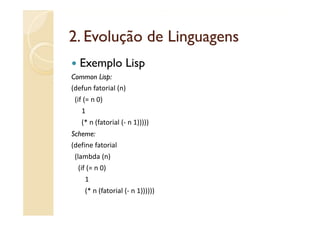 2.
2 Evolução de Linguagens
   Exemplo Lisp
Common Lisp:
(defun fatorial (n)
(defun fatorial (n)
 (if (= n 0)
   1
   (* n (fatorial (‐ n 1)))))
Scheme:
(define fatorial
 (lambda (n)
  (if (= n 0)
     1
     (* n (fatorial (‐ n 1))))))
     (* n (fatorial ( n 1))))))
 