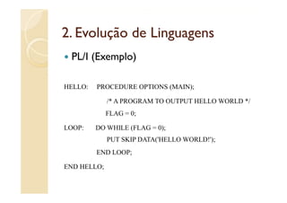 2.
2 Evolução de Linguagens
 PL/I (Exemplo)

HELLO:   PROCEDURE OPTIONS (MAIN);

             /
             /* A PROGRAM TO OUTPUT HELLO WORLD */
                                                 /
             FLAG = 0;

LOOP:    DO WHILE (FLAG = 0);
             PUT SKIP DATA('HELLO WORLD!');
         END LOOP;

END HELLO;
 