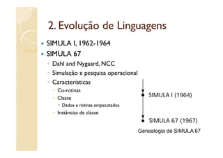 2.
2 Evolução de Linguagens
SIMULA I, 1962-1964
       I 1962 1964
SIMULA 67
◦ Dahl and Nygaard, NCC
◦ Simulação e pesquisa operacional
◦ Características
   Co-rotinas
   Classe
   Cl
     Dados e rotinas empacotados
   Instâncias de classe


                                     Genealogia de SIMULA 67
                                            g
 
