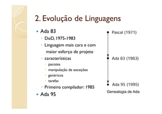 2.
2 Evolução de Linguagens
 Ada 83
 ◦ DoD, 1975-1983
 ◦ Li
   Linguagem mais cara e com
                  i
    maior esforço de projeto
 ◦ características
           í i
    pacotes
    manipulação de exceções
    genéricos
    tarefas
 ◦ Primeiro compilador: 1985
                               Genealogia de Ada
 Ada 95
 