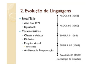 2.
2 Evolução de Linguagens
SmallTalk
◦ Alan Kay, 1972
◦ Dynabook
Características
◦ Classes e objetos
◦ Dinâmica
◦ Máquina virtual
   Bytecodes
◦ Ambiente de Programação


                            Genealogia de Smalltalk
 