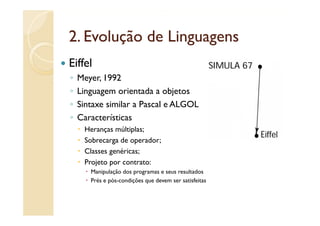 2.
2 Evolução de Linguagens
Eiffel
◦   Meyer, 1992
◦   Linguagem orientada a objetos
◦   Sintaxe similar a Pascal e ALGOL
◦   Características
     Heranças múltiplas;
     Sobrecarga de operador;
     S b        d        d
     Classes genéricas;
     Projeto por contrato:
       Manipulação dos programas e seus resultados
       Prés e pós-condições que devem ser satisfeitas
 
