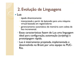 2.
2 Evolução de Linguagens
Lua
   tipada dinamicamente
   interpretada a p
         p        partir de bytecodes para uma máquina
                             y        p          q
   virtual baseada em registradores
   gerenciamento automático de memória com coleta de
   lixo incremental
        incremental.
◦ Essas características fazem de Lua uma linguagem
  ideal para configuração, automação (scripting) e
             configuração
  prototipagem rápida.
◦ Lua é inteiramente projetada implementada e
                      projetada,
  desenvolvida no Brasil, por uma equipe na PUC-
  Rio.
 