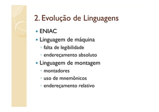 2.
2 Evolução de Linguagens
 ENIAC
 Linguagem de máquina
 ◦ falta de legibilidade
 ◦ endereçamento absoluto
 Linguagem de montagem
 ◦ montadores
 ◦ uso de mnemônicos
 ◦ endereçamento relativo
 