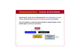 Prof. Nunes
58
Estereoisomerismo – Centros de Quiralidade
isômeros
isômeros constitucionais estereoisômeros
isômeros com
duplas ligações
isômeros com
centros de
quiralidade
Anteriormente, vimos que os estereoisomeros são subdivididos em duas
classes, de acordo com a presença de duplas ou centros de quiralidade.
Como já analisamos a estereoisomeria baseada em duplas ligações, vamos
estudar agora os centros de quiralidade.
 