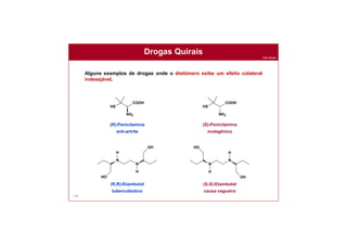 Prof. Nunes
148
Drogas Quirais
Alguns exemplos de drogas onde o distômero exibe um efeito colateral
indesejável.
HS
COOH
NH2
HS
COOH
NH2
N
N
HO
H
H
OH
N
N
HO
H
H
OH
(R)-Penicilamina
anti-artrite
(S)-Penicilamina
mutagênico
(R,R)-Etambutol
tuberculóstico
(S,S)-Etambutol
causa cegueira
 
