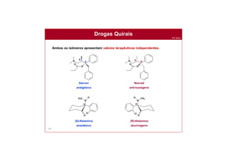 Prof. Nunes
149
Drogas Quirais
Ambos os isômeros apresentam valores terapêuticos independentes.
Darvon
analgésico
Novrad
anti-tussígeno
N
O
O
R
S N
O
O
R
S
(S)-Ketamina
anestésico
(R)-Ketamina
alucinógeno
O
N
CH3
H
Cl
R
O
N
H3C H
Cl
S
 