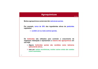 Prof. Nunes
155
Agroquímicos
Muitos agroquímicos comerciais têm estruturas quirais.
Por exemplo, cerca de 30% dos ingredientes ativos de pesticidas
registados
 contêm um ou mais centros quirais.
Os herbicidas são utilizados para controlar o crescimento de
vegetação indesejada e representam a maioria dos agroquímicos em
uso hoje.
 Alguns herbicidas quirais são vendidos como isômeros
opticamente ativos,
 mas por razões econômicas, muitos outros ainda são usados
como racematos.
 