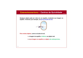 Prof. Nunes
59
Qualquer objeto pode ser visto em um espelho, revelando sua imagem no
espelho. Tomemos, por exemplo, um par de óculos de sol.
Para muitos objetos, como os óculos de sol,
 a imagem do espelho é idêntica ao objeto real.
 a sua imagem no espelho e o objeto são sobreponíveis.
Estereoisomerismo – Centros de Quiralidade
 