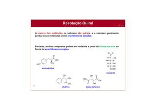 Prof. Nunes
158
Resolução Quiral
A maioria das moléculas na natureza são quirais, e a natureza geralmente
produz estas moléculas como enantiômeros simples.
Portanto, muitos compostos podem ser isolados a partir de fontes naturais na
forma de enantiômeros simples.
ácido tartárico
açúcares
aminoácidos
efedrina
 