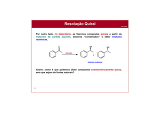 Prof. Nunes
159
Resolução Quiral
Por outro lado, no laboratório, se fizermos compostos quirais a partir de
materiais de partida aquirais, estamos “condenados” a obter misturas
racêmicas.
Assim, como é que podemos obter compostos enantiomericamente puros,
sem que sejam de fontes naturais?
mistura racêmica
 