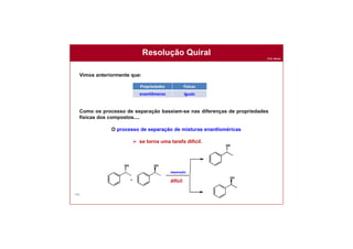 Prof. Nunes
160
Resolução Quiral
Vimos anteriormente que:
Como os processo de separação baseiam-se nas diferenças de propriedades
físicas dos compostos....
O processo de separação de misturas enantîoméricas
 se torna uma tarefa difícil.
Propriedades Físicas
enantiômeros iguais
difícil
 