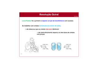 Prof. Nunes
161
Resolução Quiral
Louis Pasteur foi o primeiro a separar um par de enantiômeros com sucesso.
Ao trabalhar com cristais de tartarato de amônio de sódio,
 ele observou que os cristais não eram idênticos!
 ele meticulosamente separou os dois tipos de cristais
com pinças.
 