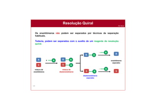 Prof. Nunes
162
Resolução Quiral
Os enantiômeros não podem ser separados por técnicas de separação
habituais.
Todavia, podem ser separados com o auxílio de um reagente de resolução
quiral.
R
S
mistura de
enantiômeros
RR
S R
mistura de
diastereoisômeros
+ R
- R
- R
RR
S R
diastereoisômeros
separados
R
S
enantiômeros
separados
 