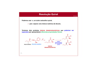 Prof. Nunes
163
Resolução Quiral
Podemos usar o, um ácido carboxílico quiral,
 para separar uma mistura racêmica de álcoois.
Teríamos dois produtos ésteres diastereoisoméricos que poderiam ser
separados por apresentarem diferentes propriedades físicas.
álcool racêmico
separar
diastereoisômeros
por cromatografia
comum(S)-ácido mandélico
ésteres
diastereoisoméricos
 