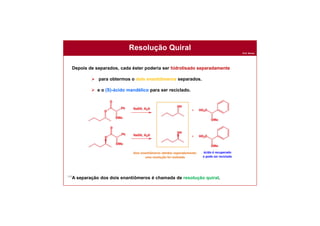 Prof. Nunes
164
Resolução Quiral
Depois de separados, cada éster poderia ser hidrolisado separadamente
 para obtermos o dois enantiômeros separados.
 e o (S)-ácido mandélico para ser reciclado.
A separação dos dois enantiômeros é chamada de resolução quiral.
Dois enantiômeros obtidos separadamente:
uma resolução foi realizada
ácido é recuperado
e pode ser reciclado
 