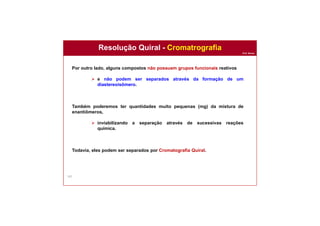 Prof. Nunes
167
Resolução Quiral - Cromatrografia
Por outro lado, alguns compostos não possuem grupos funcionais reativos
 e não podem ser separados através da formação de um
diastereoisômero.
Também poderemos ter quantidades muito pequenas (mg) da mistura de
enantiômeros,
 inviabilizando a separação através de sucessivas reações
química.
Todavia, eles podem ser separados por Cromatografia Quiral.
 