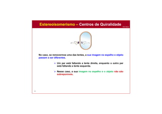 Prof. Nunes
60
No caso, se removermos uma das lentes, a sua imagem no espelho e objeto
passam a ser diferentes.
 Um par está faltando a lente direita, enquanto o outro par
está faltando a lente esquerda.
 Nesse caso, a sua imagem no espelho e o objeto não são
sobreponíveis.
Estereoisomerismo – Centros de Quiralidade
 