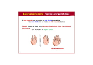 Prof. Nunes
61
A mão esquerda não se encaixa na mão direita de uma luva,
 e a mão direita não se encaixa na mão esquerda da luva.
Objetos, como as mãos, que não são sobreponíveis com suas imagens
especulares
 são chamados de objetos quirais.
Estereoisomerismo - Centros de Quiralidade
não sobreponíveis
espelho
 