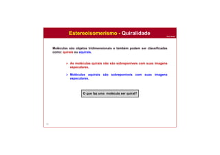 Prof. Nunes
62
Moléculas são objetos tridimensionais e também podem ser classificadas
como: quirais ou aquirais.
 As moléculas quirais não são sobreponíveis com suas imagens
especulares.
 Moléculas aquirais são sobreponíveis com suas imagens
especulares.
O que faz uma molécula ser quiral?
Estereoisomerismo - Quiralidade
 
