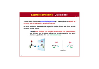 Prof. Nunes
63
A fonte mais comum de quiralidade molecular é a presença de um átomo de
carbono que carrega quatro grupos diferentes.
Há duas maneiras diferentes de organizar quatro grupos em torno de um
carbono central átomo.
 estes dois arranjos são imagens especulares não sobreponíveis
que diferem um do outro apenas no arranjo espacial dos seus
átomos, e, portanto, eles são estereoisômeros.
espelho
Estereoisomerismo –Quiralidade
 