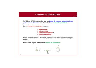 Prof. Nunes
65
Em 1996, a IUPAC recomendou que um átomo de carbono tetraédrico tendo
quatro grupos diferentes seja chamado de um centro de quiralidade.
Outros nomes de uso comum incluem:
 centro quiral,
 estereocentro,
 centro estereogênico e
 centro assimétrico.
Para o restante de nossa discussão, vamos usar o termo recomendado pela
IUPAC.
Abaixo estão alguns exemplos de centros de quiralidade:
Centros de Quiralidade
 
