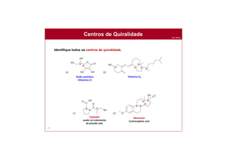 Prof. Nunes
67
Identifique todos os centros de quiralidade.
Centros de Quiralidade
Ácido ascórbico
(Vitamina C)
Vitamina D3
Captoptil
usado no tratamento
de pressão alta
Mestranol
Contraceptivo oral
*
* *
*
* *
* *
* * *
* *
*
 