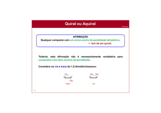 Prof. Nunes
Quiral ou Aquiral
68
Todavia, esta afirmação não é necessariamente verdadeira para
compostos com dois centros de quiralidade.
Considere os cis e trans do 1,2-dimetilcicloexano:
AFIRMAÇÃO
Qualquer composto com um único centro de quiralidade tetraédrico.
 tem de ser quiral.
 