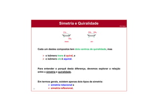 Prof. Nunes
Simetria e Quiralidade
69
Cada um destes compostos tem dois centros de quiralidade, mas
 o isômero trans é quiral, e
 o isômero cis é aquiral.
Para entender o porquê desta diferença, devemos explorar a relação
entre a simetria e quiralidade.
Em termos gerais, existem apenas dois tipos de simetria:
 simetria rotacional e
 simetria reflexional.
*
*
* *
 