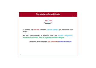 Prof. Nunes
Simetria e Quiralidade
71
O isômero cis não tem o mesmo eixo de simetria que o isômero trans
exibe.
Se nós “perfurarmos” a molécula com um “bastão imaginário”,
teríamos de girar 360°, a fim de regenerar a mesma imagem.
 Portanto, este composto não apresenta simetria de rotação.
 