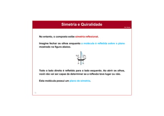 Prof. Nunes
Simetria e Quiralidade
72
No entanto, o composto exibe simetria reflexional.
Imagine fechar os olhos enquanto a molécula é refletida sobre o plano
mostrado na figura abaixo.
Todo o lado direito é refletido para o lado esquerdo. Ao abrir os olhos,
você não vai ser capaz de determinar se a reflexão teve lugar ou não.
Esta molécula possui um plano de simetria.
 