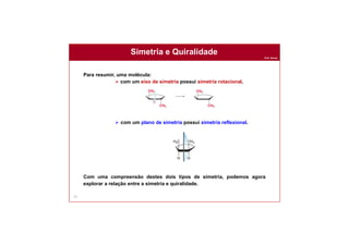 Prof. Nunes
Simetria e Quiralidade
73
Para resumir, uma molécula:
 com um eixo de simetria possui simetria rotacional.
 com um plano de simetria possui simetria reflexional.
Com uma compreensão destes dois tipos de simetria, podemos agora
explorar a relação entre a simetria e quiralidade.
 