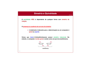 Prof. Nunes
Simetria e Quiralidade
74
A quiralidade NÃO é dependente de qualquer forma com simetria de
rotação.
A presença ou ausência de um eixo de simetria
 é totalmente irrelevante para a determinação se um composto é
quiral ou aquiral.
Vimos que trans-1,2-dimetilcicloexano possui simetria rotacional. No
entanto, o composto é ainda quiral e existe como um par de enantiômeros.
enantiômeros
 