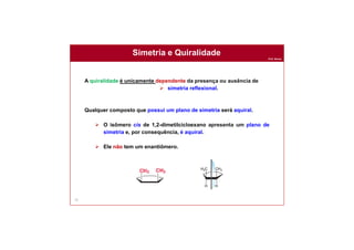 Prof. Nunes
Simetria e Quiralidade
75
A quiralidade é unicamente dependente da presença ou ausência de
 simetria reflexional.
Qualquer composto que possui um plano de simetria será aquiral.
 O isômero cis de 1,2-dimetilcicloexano apresenta um plano de
simetria e, por consequência, é aquiral.
 Ele não tem um enantiômero.
 