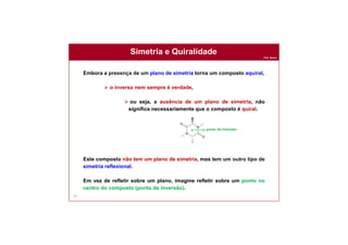 Prof. Nunes
Simetria e Quiralidade
76
Embora a presença de um plano de simetria torna um composto aquiral,
 o inverso nem sempre é verdade,
 ou seja, a ausência de um plano de simetria, não
significa necessariamente que o composto é quiral.
Este composto não tem um plano de simetria, mas tem um outro tipo de
simetria reflexional.
Em vez de refletir sobre um plano, imagine refletir sobre um ponto no
centro do composto (ponto de inversão).
. ponto de inversão
 