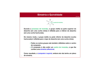 Prof. Nunes
Simetria e Quiralidade
77
Durante o processo de inversão, o grupo metila na parte superior do
desenho (em uma cunha cheia) é refletida para o inferior do desenho
(em uma cunha hachurada).
Do mesmo modo, o grupo metila na parte inferior do desenho (cunha
hachurada) é refletida para o topo do desenho (em uma cunha cheia).
Todos os outros grupos são também refletidos sobre o centro
do composto.
 O composto é dito exibir um centro de inversão, o que lhe
confere uma simetria reflexional.
Como resultado, o composto é aquiral, embora ele não tenha um plano
de simetria.
. ponto de inversão
 