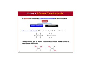 Prof. Nunes
Isomeria: Isômeros Constitucionais
51
isômeros
isômeros constitucionais estereoisômeros
isômeros cis/trans isômeros que
contêm centros
quirais
Os isômeros se dividem em isômeros constitucionais e estereoisômeros.
Isômeros constitucionais diferem na conectividade de seus átomos.
Estereoisômeros têm os átomos conectados igualmente, mas a disposição
espacial deles é diferente.
 