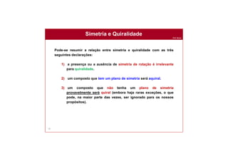 Prof. Nunes
Simetria e Quiralidade
78
Pode-se resumir a relação entre simetria e quiralidade com as três
seguintes declarações:
1) a presença ou a ausência de simetria de rotação é irrelevante
para quiralidade.
2) um composto que tem um plano de simetria será aquiral.
3) um composto que não tenha um plano de simetria
provavelmente será quiral (embora haja raras exceções, o que
pode, na maior parte das vezes, ser ignorado para os nossos
propósitos).
 
