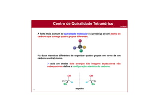 Prof. Nunes
Centro de Quiralidade Tetraédrico
81
A fonte mais comum de quiralidade molecular é a presença de um átomo de
carbono que carrega quatro grupos diferentes.
Há duas maneiras diferentes de organizar quatro grupos em torno de um
carbono central átomo.
 cada um destes dois arranjos são imagens especulares não
sobreponíveis define a configuração absoluta do carbono.
espelho
 