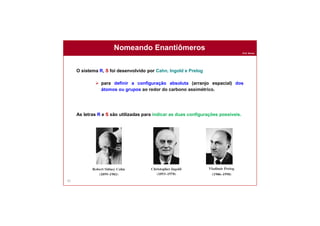 Prof. Nunes
Nomeando Enantiômeros
82
O sistema R, S foi desenvolvido por Cahn, Ingold e Prelog
 para definir a configuração absoluta (arranjo espacial) dos
átomos ou grupos ao redor do carbono assimétrico.
As letras R e S são utilizadas para indicar as duas configurações possíveis.
 