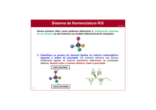Prof. Nunes
Sistema de Nomenclatura R/S
83
Vamos primeiro olhar como podemos determinar a configuração absoluta
de um carbono se nós tivermos um modelo tridimensional do composto.
1) Classifique os grupos (ou átomos) ligados ao carbono estereogênico
segundo a ordem de prioridade. Os números atômicos dos átomos
diretamente ligados ao carbono assimétrico determinam as prioridades
relativas. Quanto maior o número atômico, maior a prioridade.
maior prioridade
menor prioridade
 