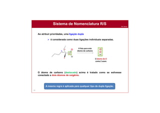 Prof. Nunes
Sistema de Nomenclatura R/S
87
Ao atribuir prioridades, uma ligação dupla
 é considerada como duas ligações individuais separadas.
O átomo de carbono (destacado) acima é tratado como se estivesse
conectado a dois átomos de oxigênio.
A mesma regra é aplicada para qualquer tipo de dupla ligação.
1
4
3
2
A lista para este
átomo de carbono
O átomo de O
conta 2 vezes
 