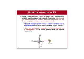 Prof. Nunes
Sistema de Nomenclatura R/S
88
2) Oriente a molécula para que o grupo (ou átomo), com a prioridade mais
baixa (4) seja dirigido para longe de você. Em seguida, desenhe uma
seta imaginária partido do grupo (ou átomo) com o prioridade mais alta
(1) para o grupo (ou átomo) com a próxima prioridade (2).
 Se a seta aponta no sentido horário, o carbono assimétrico possui
a configuração R (R de rectus, palavra latina que significa "direito").
 Se a seta aponta para a esquerda, o carbono assimétrico tem
a configuração S (S de sinister, palavra latina que significa
"esquerda").
(4)
(1)
(2)
(3)
R
observador
 