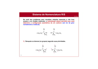 Prof. Nunes
Sistema de Nomenclatura R/S
89
Se você tem problemas para visualizar relações espaciais e não tiver
acesso a um modelo molecular, a metodologia abaixo permitirá que você
determine a configuração assimétrica de um carbono sem ter de girar
mentalmente a molécula.
1) Ranqueie os átomos (ou grupos) segundo suas prioridades.
 