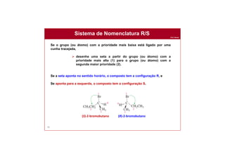 Prof. Nunes
Sistema de Nomenclatura R/S
90
Se o grupo (ou átomo) com a prioridade mais baixa está ligado por uma
cunha tracejada,
 desenhe uma seta a partir do grupo (ou átomo) com a
prioridade mais alta (1) para o grupo (ou átomo) com a
segunda maior prioridade (2).
Se a seta aponta no sentido horário, o composto tem a configuração R, e
Se aponta para a esquerda, o composto tem a configuração S.
(S)-2-bromobutano (R)-2-bromobutano
 